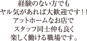 経験のない方でもヤル気があれば大歓迎です！！アットホームなお店でスタッフ同士仲も良く楽しく働ける職場です。